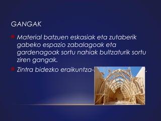 GANGAK


Material batzuen eskasiak eta zutaberik
gabeko espazio zabalagoak eta
gardenagoak sortu nahiak bultzaturik sortu
ziren gangak.



Zintra bidezko eraikuntza-lana eskatzen du.

 