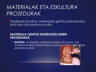 MATERIALAK ETA ESKULTURA
PROZEDURAK


Tradizioari jarraituz, materialak gehituz edo kenduz
lortu izan da eskultura-irudia.



MATERIALA GEHITUZ BIDERATZEN DIREN
PROZEDURAK:


BUZTINA: materiala moldatuz lortzen da irudia, eta
material bereko beste kopuru batzuk gehitu dakizkioke
sorturiko irudiari.

 
