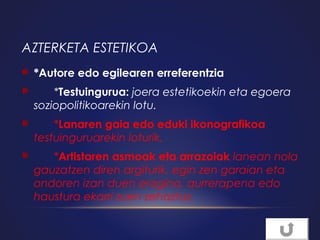 AZTERKETA ESTETIKOA


*Autore edo egilearen erreferentzia



*Testuingurua: joera estetikoekin eta egoera
soziopolitikoarekin lotu.



*Lanaren gaia edo eduki ikonografikoa
testuinguruarekin loturik.



*Artistaren asmoak eta arrazoiak lanean nola
gauzatzen diren argiturik, egin zen garaian eta
ondoren izan duen eragina, aurrerapena edo
haustura ekarri zuen zehaztuz.

 