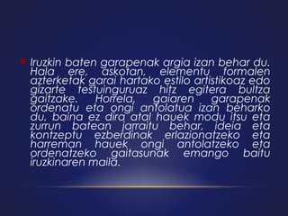 

Iruzkin baten garapenak argia izan behar du.
Hala ere, askotan, elementu formalen
azterketak garai hartako estilo artistikoaz edo
gizarte testuinguruaz hitz egitera bultza
gaitzake.
Horrela,
gaiaren
garapenak
ordenatu eta ongi antolatua izan beharko
du, baina ez dira atal hauek modu itsu eta
zurrun batean jarraitu behar, ideia eta
kontzeptu ezberdinak erlazionatzeko eta
harreman hauek ongi antolatzeko eta
ordenatzeko gaitasunak emango baitu
iruzkinaren maila.

 