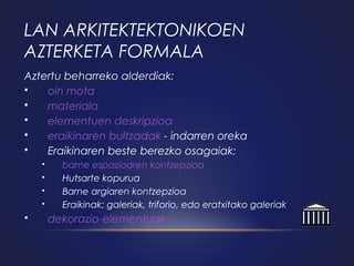 LAN ARKITEKTEKTONIKOEN
AZTERKETA FORMALA
Aztertu beharreko alderdiak:

oin mota

materiala

elementuen deskripzioa

eraikinaren bultzadak - indarren oreka

Eraikinaren beste berezko osagaiak:







barne espazioaren kontzepzioa
Hutsarte kopurua
Barne argiaren kontzepzioa
Eraikinak: galeriak, triforio, edo eratxitako galeriak

dekorazio-elementuak

 