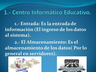 1.- Entrada: Es la entrada de
información (El ingreso de los datos
al sistema).
2.- El Almacenamiento: Es el
almacenamientode los datos( Por lo
general en servidores).
 