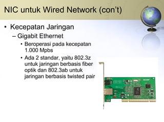 NIC untuk Wired Network (con’t) Kecepatan Jaringan Gigabit Ethernet Beroperasi pada kecepatan 1.000 Mpbs Ada 2 standar, yaitu 802.3z untuk jaringan berbasis fiber optik dan 802.3ab untuk jaringan berbasis twisted pair 