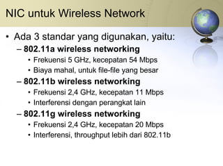 NIC untuk Wireless Network Ada 3 standar yang digunakan, yaitu: 802.11a wireless networking Frekuensi 5 GHz, kecepatan 54 Mbps Biaya mahal, untuk file-file yang besar 802.11b wireless networking Frekuensi 2,4 GHz, kecepatan 11 Mbps Interferensi dengan perangkat lain 802.11g wireless networking Frekuensi 2,4 GHz, kecepatan 20 Mbps Interferensi, throughput lebih dari 802.11b 