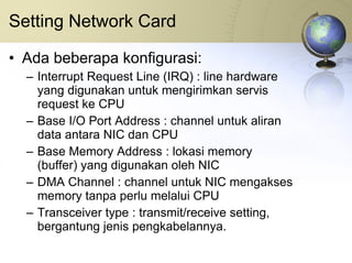 Setting Network Card Ada beberapa konfigurasi: Interrupt Request Line (IRQ) : line hardware yang digunakan untuk mengirimkan servis request ke CPU Base I/O Port Address : channel untuk aliran data antara NIC dan CPU Base Memory Address : lokasi memory (buffer) yang digunakan oleh NIC DMA Channel : channel untuk NIC mengakses memory tanpa perlu melalui CPU Transceiver type : transmit/receive setting, bergantung jenis pengkabelannya. 