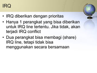 IRQ IRQ diberikan dengan prioritas Hanya 1 perangkat yang bisa diberikan untuk IRQ line tertentu. Jika tidak, akan terjadi IRQ conflict Dua perangkat bisa membagi (share) IRQ line, tetapi tidak bisa menggunakan secara bersamaan 