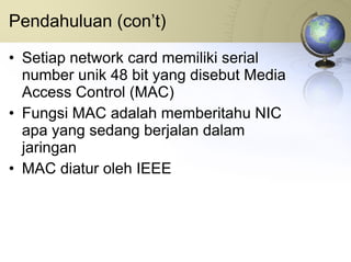 Pendahuluan (con’t) Setiap network card memiliki serial number unik 48 bit yang disebut Media Access Control (MAC) Fungsi MAC adalah memberitahu NIC apa yang sedang berjalan dalam jaringan MAC diatur oleh IEEE 