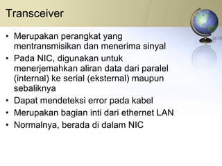 Transceiver Merupakan perangkat yang mentransmisikan dan menerima sinyal Pada NIC, digunakan untuk menerjemahkan aliran data dari paralel (internal) ke serial (eksternal) maupun sebaliknya Dapat mendeteksi error pada kabel Merupakan bagian inti dari ethernet LAN Normalnya, berada di dalam NIC 