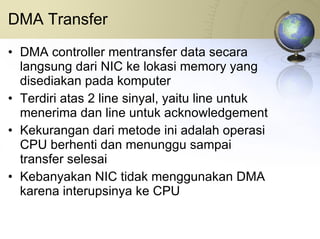 DMA Transfer DMA controller mentransfer data secara langsung dari NIC ke lokasi memory yang disediakan pada komputer Terdiri atas 2 line sinyal, yaitu line untuk menerima dan line untuk acknowledgement Kekurangan dari metode ini adalah operasi CPU berhenti dan menunggu sampai transfer selesai Kebanyakan NIC tidak menggunakan DMA karena interupsinya ke CPU 