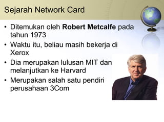 Sejarah Network Card Ditemukan oleh  Robert Metcalfe  pada tahun 1973 Waktu itu, beliau masih bekerja di Xerox Dia merupakan lulusan MIT dan melanjutkan ke Harvard Merupakan salah satu pendiri perusahaan 3Com 