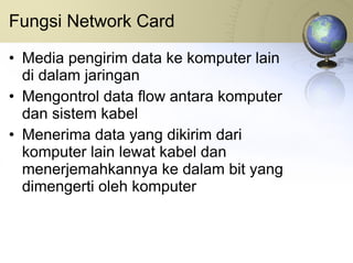 Fungsi Network Card Media pengirim data ke komputer lain di dalam jaringan Mengontrol data flow antara komputer dan sistem kabel Menerima data yang dikirim dari komputer lain lewat kabel dan menerjemahkannya ke dalam bit yang dimengerti oleh komputer 