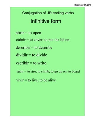 December 01, 2015
Conjugation of -IR ending verbs
abrir = to open
cubrir = to cover, to put the lid on
escribir = to write
subir = to rise, to climb, to go up on, to board
vivir = to live, to be alive
describir = to describe
dividir = to divide
Infinitive form
 