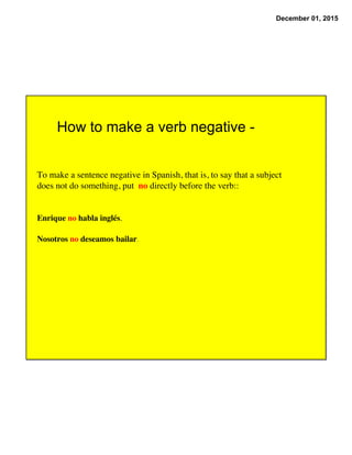 December 01, 2015
How to make a verb negative -
To make a sentence negative in Spanish, that is, to say that a subject
does not do something, put no directly before the verb::
Enrique no habla inglés.
Nosotros no deseamos bailar.
 