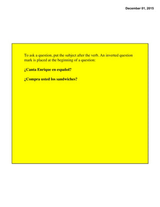 December 01, 2015
To ask a question, put the subject after the verb. An inverted question
mark is placed at the beginning of a question:
¿Canta Enrique en español?
¿Compra usted los sandwiches?
 