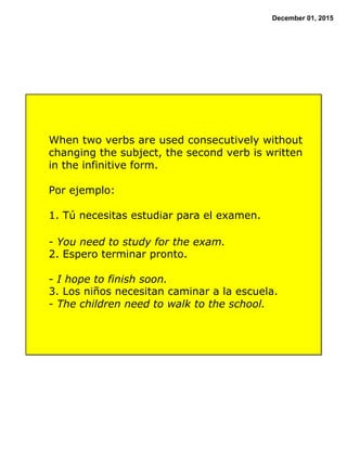 December 01, 2015
When two verbs are used consecutively without
changing the subject, the second verb is written
in the infinitive form.
Por ejemplo:
1. Tú necesitas estudiar para el examen.
- You need to study for the exam.
2. Espero terminar pronto.
- I hope to finish soon.
3. Los niños necesitan caminar a la escuela.
- The children need to walk to the school.
 