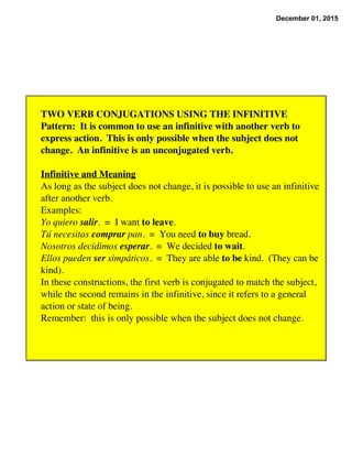December 01, 2015
TWO VERB CONJUGATIONS USING THE INFINITIVE
Pattern:  It is common to use an infinitive with another verb to
express action.  This is only possible when the subject does not
change.  An infinitive is an unconjugated verb.
Infinitive and Meaning
As long as the subject does not change, it is possible to use an infinitive
after another verb.
Examples:
Yo quiero salir.  =  I want to leave.
Tú necesitas comprar pan.  =  You need to buy bread.
Nosotros decidimos esperar.  =  We decided to wait.
Ellos pueden ser simpáticos.  =  They are able to be kind.  (They can be
kind).
In these constructions, the first verb is conjugated to match the subject,
while the second remains in the infinitive, since it refers to a general
action or state of being.
Remember:  this is only possible when the subject does not change.
 