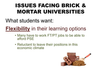 ISSUES FACING BRICK &
MORTAR UNIVERSITIES
What students want:
Flexibility in their learning options
• Many have to work FT/PT jobs to be able to
afford PSE
• Reluctant to leave their positions in this
economic climate
 