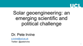 Solar geoengineering: an
emerging scientific and
political challenge
Dr. Pete Irvine
p.irvine@ucl.ac.uk
Twitter: @peteirvine
1
 