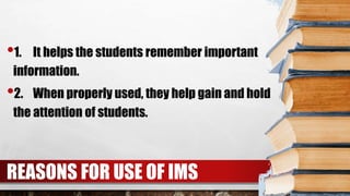 REASONS FOR USE OF IMS
•1. It helps the students remember important
information.
•2. When properly used, they help gain and hold
the attention of students.
 