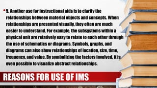•5. Another use for instructional aids is to clarify the
relationships between material objects and concepts. When
relationships are presented visually, they often are much
easier to understand. For example, the subsystems within a
physical unit are relatively easy to relate to each other through
the use of schematics or diagrams. Symbols, graphs, and
diagrams can also show relationships of location, size, time,
frequency, and value. By symbolizing the factors involved, it is
even possible to visualize abstract relationships.
REASONS FOR USE OF IMS
 