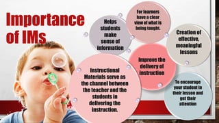 To encourage
your student in
their lesson and
get their
attention
Improve the
delivery of
instruction
Creation of
effective,
meaningful
lessons
Helps
students
make
sense of
information
Instructional
Materials serve as
the channel between
the teacher and the
students in
delivering the
instruction.
For learners
have a clear
view of what is
being taught.
Importance
of IMs
 