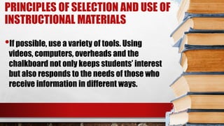 PRINCIPLES OF SELECTION AND USE OF
INSTRUCTIONAL MATERIALS
•If possible, use a variety of tools. Using
videos, computers, overheads and the
chalkboard not only keeps students’ interest
but also responds to the needs of those who
receive information in different ways.
 