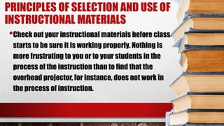 PRINCIPLES OF SELECTION AND USE OF
INSTRUCTIONAL MATERIALS
•Check out your instructional materials before class
starts to be sure it is working properly. Nothing is
more frustrating to you or to your students in the
process of the instruction than to find that the
overhead projector, for instance, does not work in
the process of instruction.
 