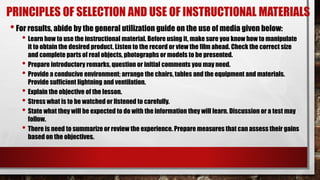 PRINCIPLES OF SELECTION AND USE OF INSTRUCTIONAL MATERIALS
•For results, abide by the general utilization guide on the use of media given below:
• Learn how to use the instructional material. Before using it, make sure you know how to manipulate
it to obtain the desired product. Listen to the record or view the film ahead. Check the correct size
and complete parts of real objects, photographs or models to be presented.
• Prepare introductory remarks, question or initial comments you may need.
• Provide a conducive environment; arrange the chairs, tables and the equipment and materials.
Provide sufficient lightning and ventilation.
• Explain the objective of the lesson.
• Stress what is to be watched or listened to carefully.
• State what they will be expected to do with the information they will learn. Discussion or a test may
follow.
• There is need to summarize or review the experience. Prepare measures that can assess their gains
based on the objectives.
 