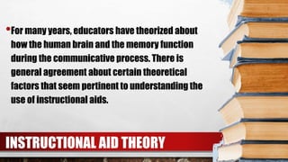 •For many years, educators have theorized about
how the human brain and the memory function
during the communicative process. There is
general agreement about certain theoretical
factors that seem pertinent to understanding the
use of instructional aids.
INSTRUCTIONAL AID THEORY
 