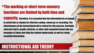 INSTRUCTIONAL AID THEORY
•The working or short-term memory
functions are limited by both time and
capacity. Therefore, it is essential that the information be arranged
in useful bits or chunks for effective coding, rehearsal, or recording. The
effectiveness of the instructional aid is critical for this process. Carefully
selected charts, graphs, pictures, or other well-organized visual aids are
examples of items that help the student understand, as well as retain,
essential information.
 