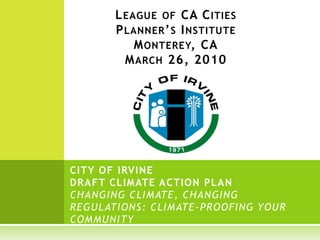 L EAGUE OF CA C ITIES
       P LANNER ’ S I NSTITUTE
           M ONTEREY, CA
         M ARCH 26, 2010




CITY OF IRVINE
DRAFT CLIMATE ACTION PLAN
CHANGING CLIMATE, CHANGING
REGULATIONS: CLIMATE -PROOFING YOUR
COMMUNITY
 