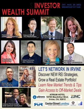 SAM
SADAT
Realty411’S INVESTOR
WEALTH SUMMIT - IN IRVINE
SAT., AUG. 20, 2022
BREAKFAST @ 9 AM
Eric
Tran
Linda
Pliagas
REALTY411
LET’S NETWORK IN IRVINE
Discover NEW REI Strategies,
Grow a Real Estate Portfolio!
Learn New Market Trends & Tips
Gain Access to Off-Market Deals
Rusty Tweed
TFS PROPERTIES
Edward Weng
TFS PROPERTIES
Marcella Silva
DIRT IS GOLD
Elizabeth Reynolds
REYNOLDS REALTY
ADVISORS
Kris Miller
WEALTH STRATEGIST
ATRIUM HOTEL
18700 MacArthur Blvd.
Irvine, CA, 92612
Kaaren Hall
UDIRECT IRA SERVICES
Robert Cervantes
ZINC FINANCIAL
Christopher Meza
REAL TITAN ACQUISITIONS
Anthony Patrick & Mindy
NEW HARVEST VENTURES
Robert Cervantes
ZINC FINANCIAL
Warren Ma
ZINC FINANCIAL
 