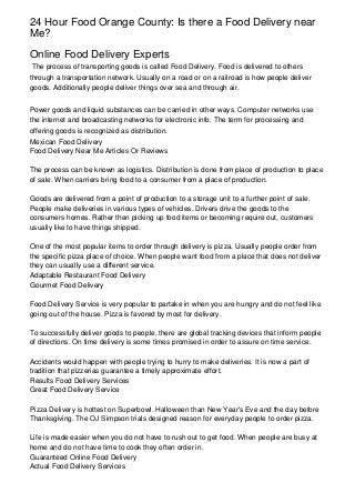 24 Hour Food Orange County: Is there a Food Delivery near
Me?
Online Food Delivery Experts
The process of transporting goods is called Food Delivery. Food is delivered to others
through a transportation network. Usually on a road or on a railroad is how people deliver
goods. Additionally people deliver things over sea and through air.
Power goods and liquid substances can be carried in other ways. Computer networks use
the internet and broadcasting networks for electronic info. The term for processing and
offering goods is recognized as distribution.
Mexican Food Delivery
Food Delivery Near Me Articles Or Reviews
The process can be known as logistics. Distribution is done from place of production to place
of sale. When carriers bring food to a consumer from a place of production.
Goods are delivered from a point of production to a storage unit to a further point of sale.
People make deliveries in various types of vehicles. Drivers drive the goods to the
consumers homes. Rather then picking up food items or becoming require out, customers
usually like to have things shipped.
One of the most popular items to order through delivery is pizza. Usually people order from
the specific pizza place of choice. When people want food from a place that does not deliver
they can usually use a different service.
Adaptable Restaurant Food Delivery
Gourmet Food Delivery
Food Delivery Service is very popular to partake in when you are hungry and do not feel like
going out of the house. Pizza is favored by most for delivery.
To successfully deliver goods to people, there are global tracking devices that inform people
of directions. On time delivery is some times promised in order to assure on time service.
Accidents would happen with people trying to hurry to make deliveries. It is now a part of
tradition that pizzerias guarantee a timely approximate effort.
Results Food Delivery Services
Great Food Delivery Service
Pizza Delivery is hottest on Superbowl. Halloween than New Year's Eve and the day before
Thanksgiving. The OJ Simpson trials designed reason for everyday people to order pizza.
Life is made easier when you do not have to rush out to get food. When people are busy at
home and do not have time to cook they often order in.
Guaranteed Online Food Delivery
Actual Food Delivery Services
 