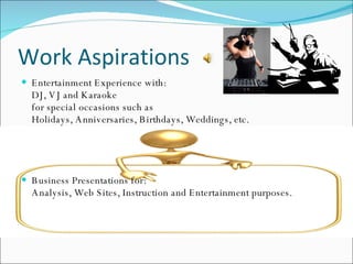 Work Aspirations Entertainment Experience with: DJ, VJ and Karaoke for special occasions such as Holidays, Anniversaries, Birthdays, Weddings, etc. Business Presentations for: Analysis, Web Sites, Instruction and Entertainment purposes. 
