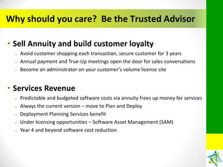 Why should you care? Be the Trusted Advisor

• Sell Annuity and build customer loyalty
  o   Avoid customer shopping each transaction, secure customer for 3 years
  o   Annual payment and True-Up meetings open the door for sales conversations
  o   Become an administrator on your customer’s volume license site


• Services Revenue
  o   Predictable and budgeted software costs via annuity frees up money for services
  o   Always the current version – move to Plan and Deploy
  o   Deployment Planning Services benefit
  o   Under licensing opportunities – Software Asset Management (SAM)
  o   Year 4 and beyond software cost reduction
 