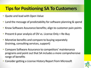 Tips for Positioning SA To Customers
• Quote and lead with Open Value
• Land the message of predictability for software planning & spend
• Know Software Assurance benefits; align to customer pain points
• Present 6-year analysis of OV vs. License Only + Re-Buy
• Monetize benefits and compare to buying separately
  (training, consulting services, support)
• Compare Software Assurance to competitors’ maintenance
  programs and point out that SA includes a more comprehensive
  range of benefits
• Consider getting a License History Report from Microsoft
 