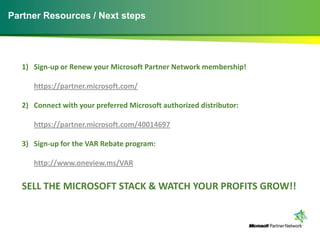 Partner Resources / Next steps




   1) Sign-up or Renew your Microsoft Partner Network membership!

      https://partner.microsoft.com/

   2) Connect with your preferred Microsoft authorized distributor:

      https://partner.microsoft.com/40014697

   3) Sign-up for the VAR Rebate program:

      http://www.oneview.ms/VAR


   SELL THE MICROSOFT STACK & WATCH YOUR PROFITS GROW!!
 