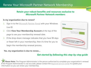Renew Your Microsoft Partner Network Membership

                   Retain your robust benefits and resources exclusive to
                           Microsoft Partner Network members

  Is my organization due to renew?
  1. Sign in to the Microsoft Partner Portal with your Windows
      Live ID.
  2. Click View Your Membership Account at the top of the
      page to see your membership renewal date.
  3. If the drop-down message indicates that you have 90 days
      or fewer left in your membership, then it’s time for you to
      begin the membership renewal process.

   Yes, my organization is due to renew…
                                             Get started by following this step-by-step guide

      Please Note: The Program Administrator is the person authorized to complete your organization’s renewal.
If the Program Administrator is not accurate, please contact the Regional Service Center to update your
information so you can renew your membership.
    5
 
