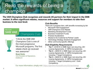 VAR Champions Club
    Reap the rewards of being a
    champion
The VAR Champions Club recognizes and rewards US partners for their impact in the SMB
market. It offers significant rebates, resources and support for members to take their
business to the next level.
                                                Club Benefits
                                                There are 3 program tiers, with benefits increasing by tier
                                                • Microsoft Field Engagement
                                                • VAR Champions Club Rebate
                                                • Marketing Development Funds
                                                • Business Investment Funds
                                                • Practice Accelerators
                                                • Ready-to-Go Customer-to-Partner Leads
            “I think the SMB VAR                • Technology Strategy Solutions Engagement
            Champions Club is one of            • Other community-specific offerings
            the most progressive                Club Eligibility Requirements
            Microsoft programs. The first       •   Tier 1 –$100+K in SMB Open non-recurring, 20+
            rebate check we received                License Agreements, 2+ MPN Competencies
            was awesome!”                       •   Tier 2 ––$200+K in SMB Open non-recurring, 20+
                                                    License Agreements, 2+ MPN Competencies
            Bryan Kuntz,
                                                    including 1 Target Competency
            Vice President of Operations,
            Intellicom                          •   Tier 3 ––$400+K in SMB Open non-recurring, 20+
                                                    License Agreements, 2+ MPN Competencies
                                                    including 1 Target Competency and 1 Gold
                                                    Competency
            For more information, simply visit: https://partner.microsoft.com/US/varchamps
8
 