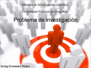 Problema de investigaciòn
Irving Fernández Piedra
Métodos de Investigación científica
Universidad Nacional de Costa Rica
 