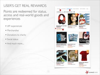 USER’S GET REAL REWARDS
Points are redeemed for status,
                                      1       2




access and real-world goods and                   3




experiences

 • VIP experiences
                                  4


 • Merchandise
                                          5



                                                      6



 • Donations to charity
 • Social status
 • And much more....
 