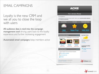 EMAIL CAMPAIGNS

Loyalty is the new CRM and
we all you to close the loop
with users
All audience data is tied into the campaign
management tool driving users back to the loyalty
experience and further increasing engagement

Automated email campaigns keep members active
 