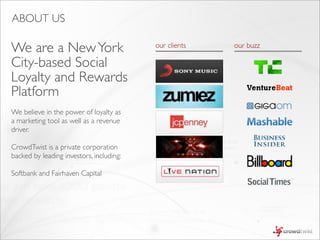 ABOUT US

We are a New York                         our clients   our buzz

City-based Social
Loyalty and Rewards
Platform
We believe in the power of loyalty as
a marketing tool as well as a revenue
driver.

CrowdTwist is a private corporation
backed by leading investors, including:

Softbank and Fairhaven Capital
 