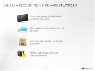 WE ARE A RECOGNITION & REWARDS PLATFORM


              Users earn points for interactions
              wherever they occur


              Users achieve status, access and real
              rewards



              Aggregate data across your brand’s
              ecosystem


              Identify high Impact users and
              actionable metrics
 