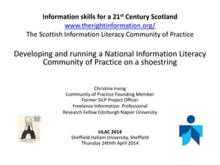 Information skills for a 21st Century Scotland
www.therightinformation.org/
The Scottish Information Literacy Community of Practice
Developing and running a National Information Literacy
Community of Practice on a shoestring
Christine Irving
Community of Practice Founding Member
Former SILP Project Officer
Freelance Information Professional
Research Fellow Edinburgh Napier University
LILAC 2014
Sheffield Hallam University, Sheffield
Thursday 24thth April 2014
 