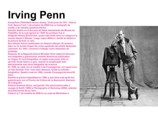 Irving PennIrving Penn (Plainfield, Nueva Jersey, 16 de junio de 1917 - Nueva
York, Nueva York, 7 de octubre de 2009) fue un fotógrafo de
modas y de retratos estadounidense.
Estudió diseño en la Escuela de Artes Industriales del Museo de
Filadelfia, de la cual egresó en 1938. Su profesor fue el
fotógrafo Alexey Brodovitch, quien más tarde sería su colega en la
revista Harper’s Bazaar. Luego viajó a México, donde se dedicó a
la pintura durante un año.
Sus dibujos fueron publicados en Harper's Bazaar. Su primera
labor en la revista Vogue fue como ayudante del artista Alexander
Liberman. En 1943, comenzó a trabajar como diseñador de
portadas.
Después de la Segunda Guerra Mundial, Penn adquirió fama por
sus elegantes y glamorosos retratos femeninos publicados
en Vogue. En sus fotografías, el sujeto solía posar ante un
sencillo fondo blanco o gris, usando la simplicidad más
efectivamente que otros fotógrafos de la época.
En 1950, se casó con la modelo Lisa Fonssagrives, con quien tuvo
un hijo llamado Tom. Tres años después, fundó su estudio
fotográfico. Quedó viudo en 1992, cuando Fonssagrives tenía 80
años.
Recibió el premio Hasselblad en 1985, y dos años más tarde fue
galardonado con el Premio de Cultura de la Asociación Alemana
de Fotografía.
Publicó diversos libros, incluyendo The astronomers plan a
voyage to Earth (1999) y Photographs of Dahomey (2004), además
de exhibiciones de su obra.
Falleció el 7 de octubre de 2009 en su casa de Manhattan a los 92
años.
 