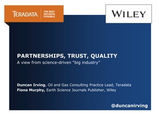 A view from science-driven “big industry”
Duncan Irving, Oil and Gas Consulting Practice Lead, Teradata
Fiona Murphy, Earth Science Journals Publisher, Wiley
PARTNERSHIPS, TRUST, QUALITY
@duncanirving
 