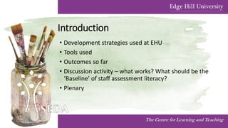 Introduction
• Development strategies used at EHU
• Tools used
• Outcomes so far
• Discussion activity – what works? What should be the
‘Baseline’ of staff assessment literacy?
• Plenary
The Centre for Learning and Teaching
 