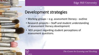 Development strategies
• Working groups – e.g. assessment literacy - outline
• Research projects – Staff and student understanding
of assessment literacy development
• NSS project regarding student perceptions of
assessment questions.
The Centre for Learning and Teaching
 