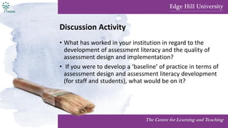 Discussion Activity
• What has worked in your institution in regard to the
development of assessment literacy and the quality of
assessment design and implementation?
• If you were to develop a ‘baseline’ of practice in terms of
assessment design and assessment literacy development
(for staff and students), what would be on it?
The Centre for Learning and Teaching
 